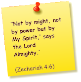 ‘‘Not by might, not by power but by My Spirit,’ says the Lord Almighty.’          (Zechariah 4:6)