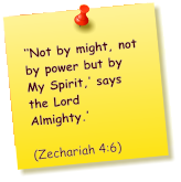 ‘‘Not by might, not by power but by My Spirit,’ says the Lord Almighty.’          (Zechariah 4:6)