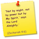 ‘‘Not by might, not by power but by My Spirit,’ says the Lord Almighty.’          (Zechariah 4:6)