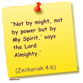 ‘‘Not by might, not by power but by My Spirit,’ says the Lord Almighty.’          (Zechariah 4:6)